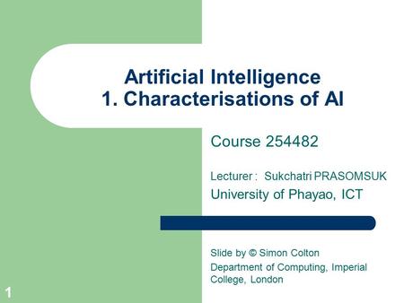 Artificial Intelligence 1. Characterisations of AI Course 254482 Lecturer : Sukchatri PRASOMSUK University of Phayao, ICT Slide by © Simon Colton Department.