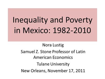 Inequality and Poverty in Mexico: 1982-2010 Nora Lustig Samuel Z. Stone Professor of Latin American Economics Tulane University New Orleans, November 17,