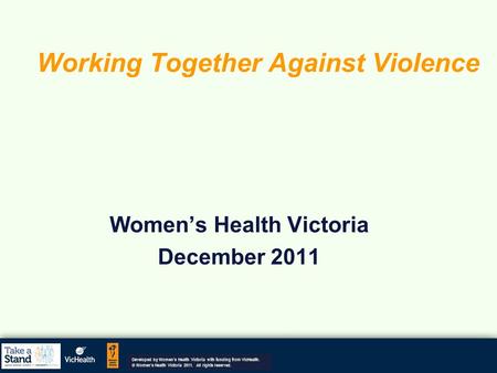 Working Together Against Violence Women’s Health Victoria December 2011 Developed by Women’s Health Victoria with funding from VicHealth. © Women's Health.