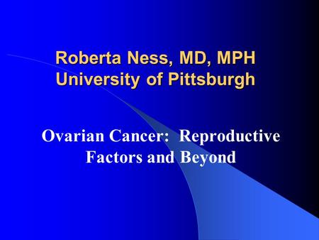 Roberta Ness, MD, MPH University of Pittsburgh Ovarian Cancer: Reproductive Factors and Beyond.