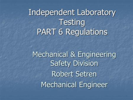 Independent Laboratory Testing PART 6 Regulations Mechanical & Engineering Safety Division Robert Setren Mechanical Engineer.