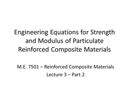 Engineering Equations for Strength and Modulus of Particulate Reinforced Composite Materials M.E. 7501 – Reinforced Composite Materials Lecture 3 – Part.