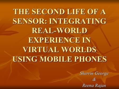 THE SECOND LIFE OF A SENSOR: INTEGRATING REAL-WORLD EXPERIENCE IN VIRTUAL WORLDS USING MOBILE PHONES Sherrin George & Reena Rajan.