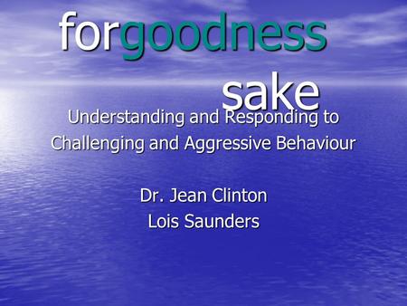 Forgoodness sake Understanding and Responding to Challenging and Aggressive Behaviour Dr. Jean Clinton Lois Saunders.