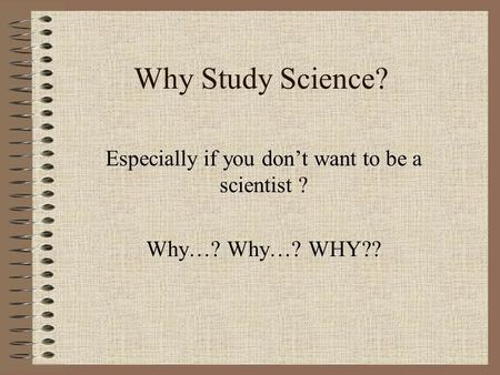 Why Study Science? Especially if you don’t want to be a scientist ? Why…? Why…? WHY??