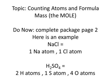 Topic: Counting Atoms and Formula Mass (the MOLE) Do Now: complete package page 2 Here is an example NaCl = 1 Na atom, 1 Cl atom H 2 SO 4 = 2 H atoms,