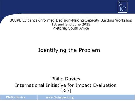Www.3ieimpact.org Philip Davies Identifying the Problem Philip Davies International Initiative for Impact Evaluation [3ie] BCURE Evidence-Informed Decision-Making.