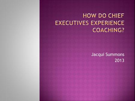Jacqui Summons 2013. To see whether the experience of CEOs being coached by external coaches would uncover any useful findings about:  The type of coaching.