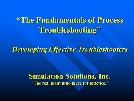 “The Fundamentals of Process Troubleshooting” Developing Effective Troubleshooters Simulation Solutions, Inc. “The real plant is no place for practice.”
