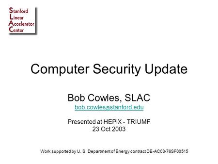 Computer Security Update Bob Cowles, SLAC stanford.edu Presented at HEPiX - TRIUMF 23 Oct 2003 Work supported by U. S. Department of Energy.