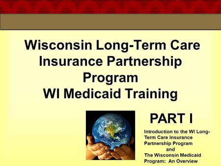4/19/2017 Wisconsin Long-Term Care Insurance Partnership Program WI Medicaid Training PART I Introduction to the WI Long-Term Care Insurance Partnership.