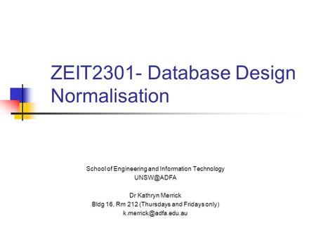 ZEIT2301- Database Design Normalisation School of Engineering and Information Technology Dr Kathryn Merrick Bldg 16, Rm 212 (Thursdays and Fridays.