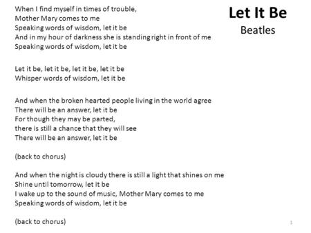 Let It Be Beatles When I find myself in times of trouble, Mother Mary comes to me Speaking words of wisdom, let it be And in my hour of darkness she is.
