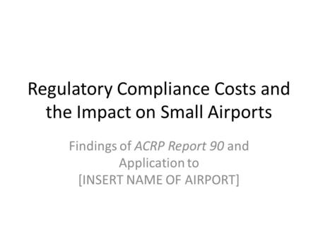 Regulatory Compliance Costs and the Impact on Small Airports Findings of ACRP Report 90 and Application to [INSERT NAME OF AIRPORT]