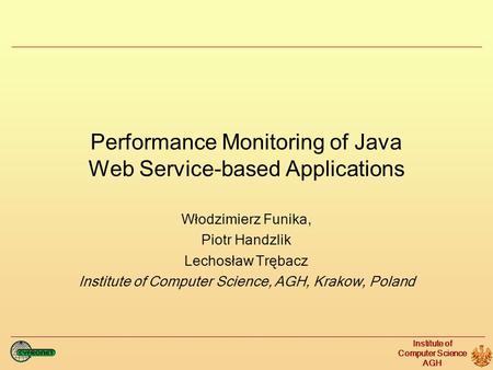 Institute of Computer Science AGH Performance Monitoring of Java Web Service-based Applications Włodzimierz Funika, Piotr Handzlik Lechosław Trębacz Institute.