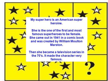 My super hero is an American super heroine. She is the one of the first and most famous superheroes to be female. She came out in 1941 in a comic book.