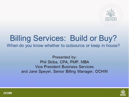 OCHIN Billing Services: Build or Buy? When do you know whether to outsource or keep in house? Presented by: Phil Skiba, CPA, PMP, MBA Vice President Business.
