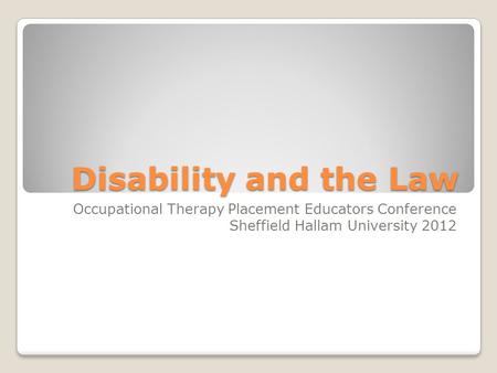 Disability and the Law Occupational Therapy Placement Educators Conference Sheffield Hallam University 2012.