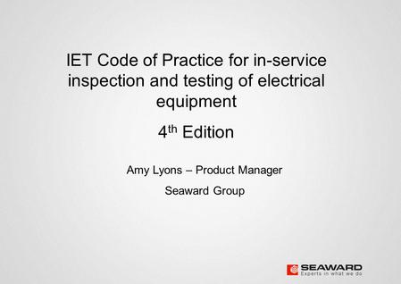 IET Code of Practice for in-service inspection and testing of electrical equipment 4 th Edition Amy Lyons – Product Manager Seaward Group.