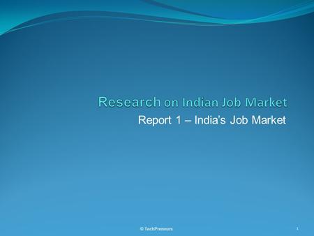 Report 1 – India’s Job Market © TechPreneurs 1. Table of Contents  Supply and Demand in Total and by Segments  Regional  Industry  Type of Employees.
