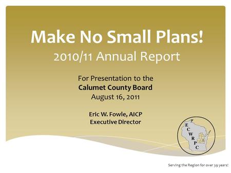 Make No Small Plans! 2010/11 Annual Report Serving the Region for over 39 years! For Presentation to the Calumet County Board August 16, 2011 Eric W. Fowle,