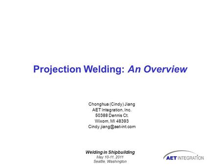 Welding in Shipbuilding May 10-11, 2011 Seattle, Washington Projection Welding: An Overview Chonghua (Cindy) Jiang AET Integration, Inc. 50388 Dennis Ct.