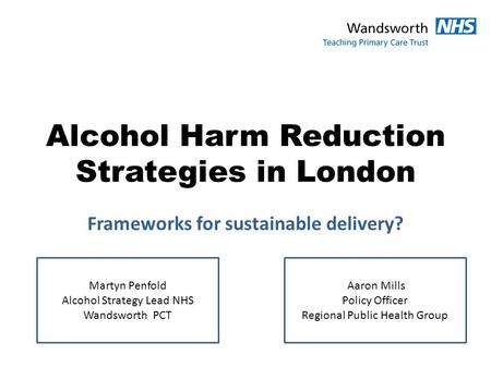 Alcohol Harm Reduction Strategies in London Frameworks for sustainable delivery? Martyn Penfold Alcohol Strategy Lead NHS Wandsworth PCT Aaron Mills Policy.