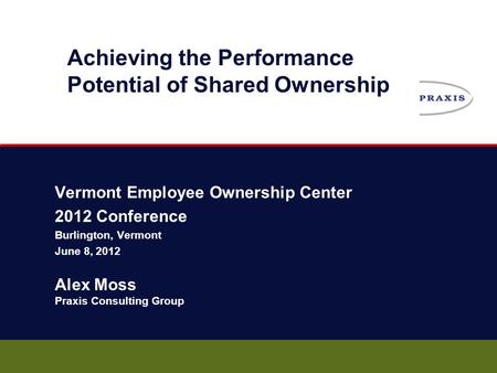 Vermont Employee Ownership Center 2012 Conference Burlington, Vermont June 8, 2012 Alex Moss Praxis Consulting Group Achieving the Performance Potential.