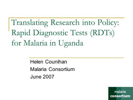 Translating Research into Policy: Rapid Diagnostic Tests (RDTs) for Malaria in Uganda Helen Counihan Malaria Consortium June 2007.