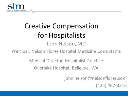 Creative Compensation for Hospitalists John Nelson, MD Principal, Nelson Flores Hospital Medicine Consultants Medical Director, Hospitalist Practice Overlake.