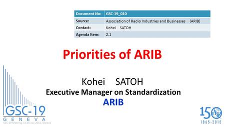 GSC-19 Meeting, 15-16 July 2015, Geneva Priorities of ARIB Kohei SATOH Executive Manager on Standardization ARIB Document No:GSC-19_010 Source: Association.