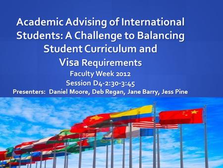 Academic Advising of International Students: A Challenge to Balancing Student Curriculum and Visa Requirements Faculty Week 2012 Session D4-2:30-3:45 Presenters: