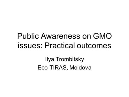 Public Awareness on GMO issues: Practical outcomes Ilya Trombitsky Eco-TIRAS, Moldova.