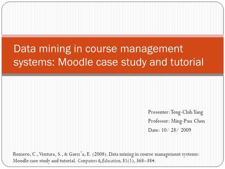 Presenter: Teng-Chih Yang Professor: Ming-Puu Chen Date: 10/ 28/ 2009 Data mining in course management systems: Moodle case study and tutorial Romero,