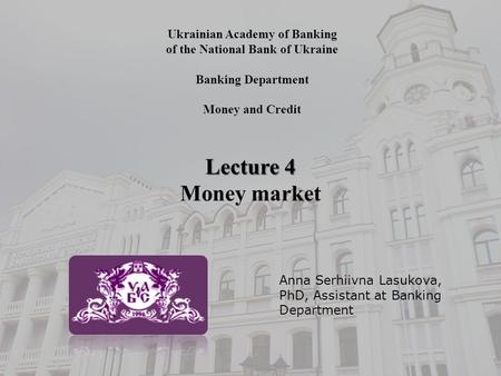 Ukrainian Academy of Banking of the National Bank of Ukraine Banking Department Money and Credit Lecture 4 Money market Anna Serhiivna Lasukova, PhD, Assistant.