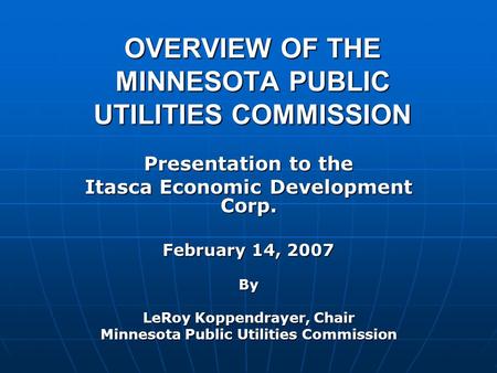 OVERVIEW OF THE MINNESOTA PUBLIC UTILITIES COMMISSION Presentation to the Itasca Economic Development Corp. February 14, 2007 By LeRoy Koppendrayer, Chair.
