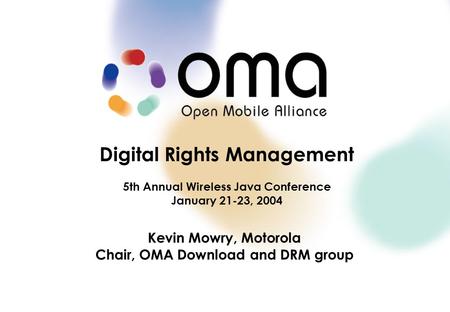 Digital Rights Management 5th Annual Wireless Java Conference January 21-23, 2004 Kevin Mowry, Motorola Chair, OMA Download and DRM group.