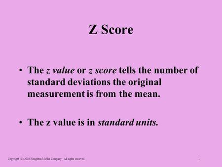 Copyright (C) 2002 Houghton Mifflin Company. All rights reserved. 1 Z Score The z value or z score tells the number of standard deviations the original.