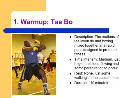 1. Warmup: Tae Bo Description: The motions of tae kwon do and boxing mixed together at a rapid pace designed to promote fitness. Time intensity: Medium,