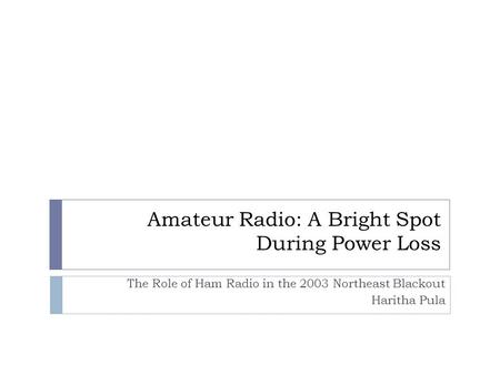 Amateur Radio: A Bright Spot During Power Loss The Role of Ham Radio in the 2003 Northeast Blackout Haritha Pula.