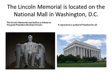 The Lincoln Memorial is located on the National Mall in Washington, D.C. The Lincoln Memorial was built as a tribute to the great President Abraham Lincoln.