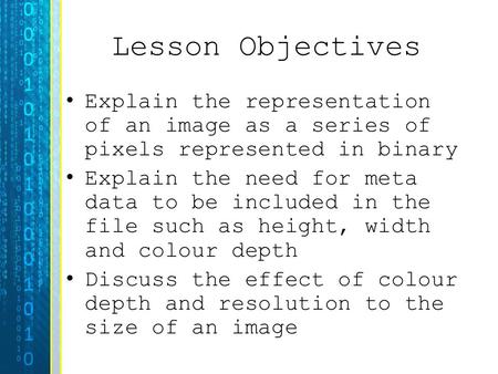 Lesson Objectives Explain the representation of an image as a series of pixels represented in binary Explain the need for meta data to be included in the.