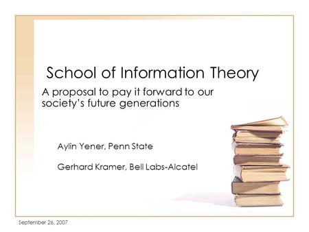 September 26, 2007 School of Information Theory A proposal to pay it forward to our society’s future generations Aylin Yener, Penn State Gerhard Kramer,