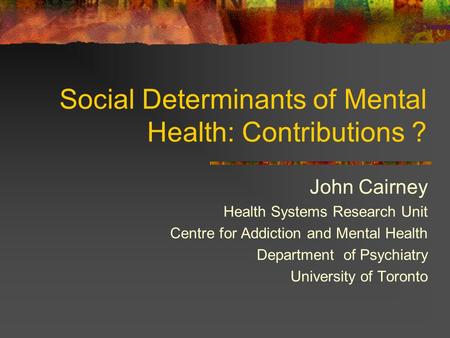 Social Determinants of Mental Health: Contributions ? John Cairney Health Systems Research Unit Centre for Addiction and Mental Health Department of Psychiatry.