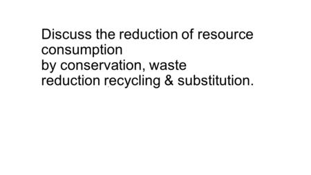 Discuss the reduction of resource consumption by conservation, waste reduction recycling & substitution.