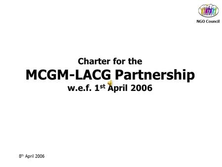 NGO Council 8 th April 2006 Charter for the MCGM-LACG Partnership w.e.f. 1 st April 2006.