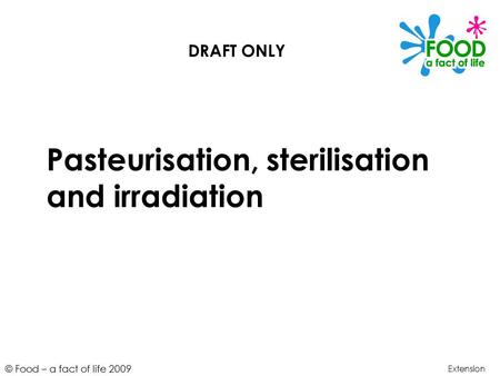 © Food – a fact of life 2009 Pasteurisation, sterilisation and irradiation Extension DRAFT ONLY.