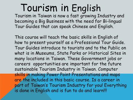 Tourism in English Tourism in Taiwan is now a fast growing Industry and becoming a Big Business with the need for Bi-lingual Tour Guides that can speak.