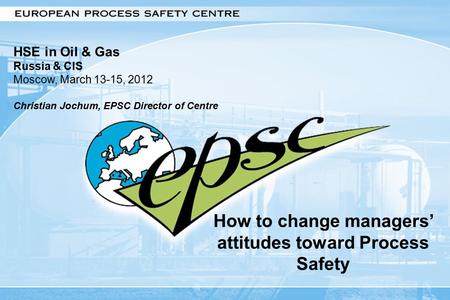1 How to change managers’ attitudes toward Process Safety HSE in Oil & Gas Russia & CIS Moscow, March 13-15, 2012 Christian Jochum, EPSC Director of Centre.