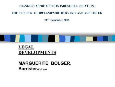 CHANGING APPROACHES IN INDUSTRIAL RELATIONS THE REPUBLIC OF IRELAND/NORTHERN IRELAND AND THE UK 21 ST November 2005 LEGAL DEVELOPMENTS MARGUERITE BOLGER,